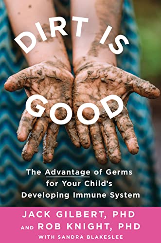 Dirt Is Good: The Advantage of Germs for Your Child's Developing Immune System Gilbert, Jack, Ph.D.; Knight, Rob, Ph.D. and Blakeslee, Sandra
